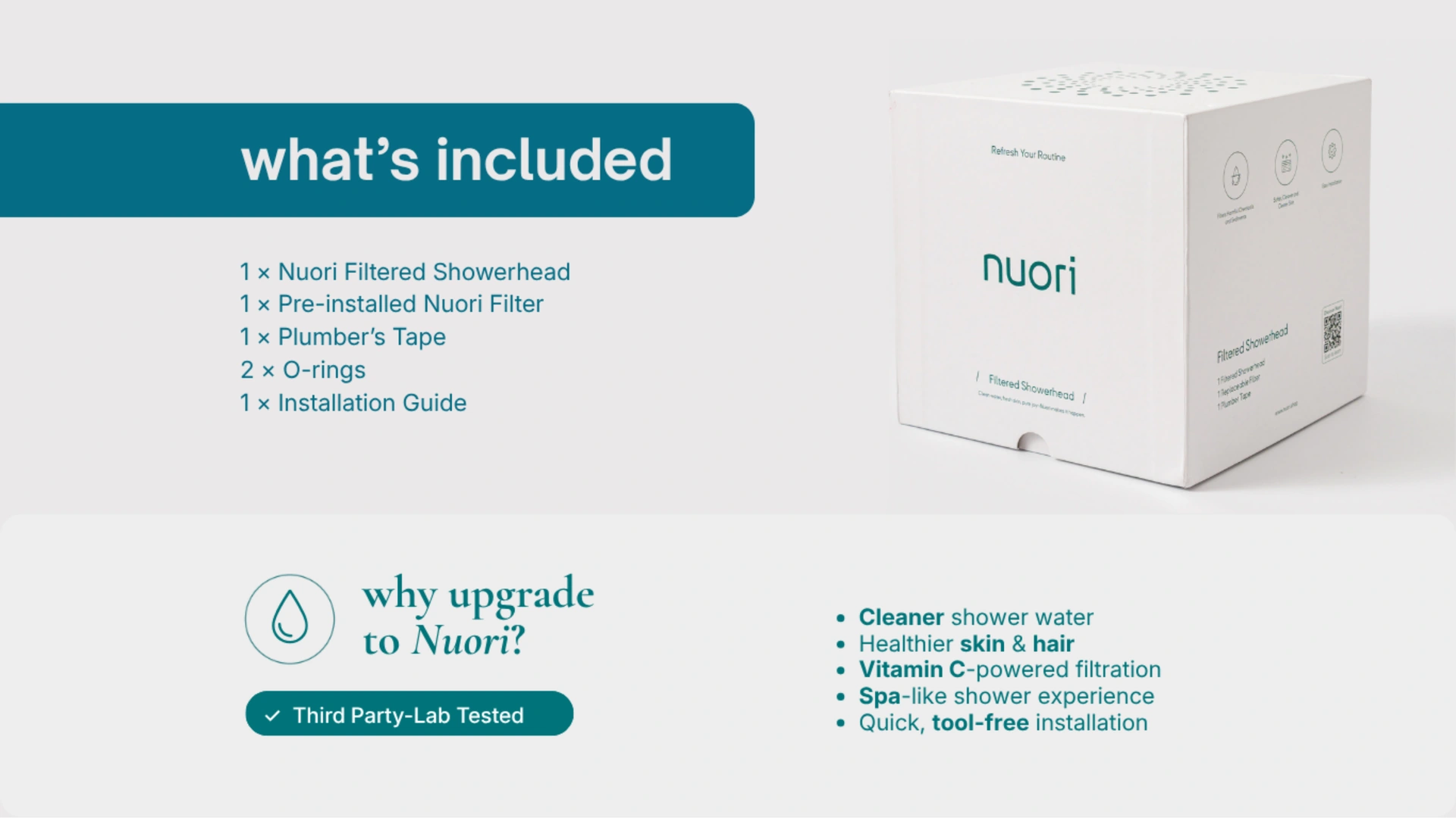 What’s included: 1 Nuori Filtered Showerhead, 1 pre-installed Nuori Filter, 1 plumber’s tape, 2 O-rings and 1 installation guide. Why upgrade to Nuori: cleaner shower water, healthier skin and hair, Vitamin C-powered filtration, spa-like shower experience and quick tool-free installation. Third party lab tested.